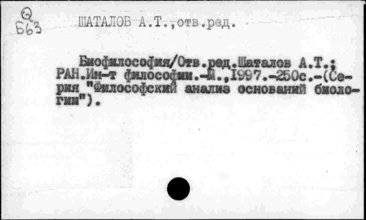 ﻿ШАТАЛОВ А.Т.»отв.ред.
Био$«лосо(|жд/Отв.рад. Шаталов А.Т.: РАН.Ин-т фмлосоажм.-*.,1^7.-Й)0с.-(Се-рад " Ойл ософскмй анализ оснований биологии").